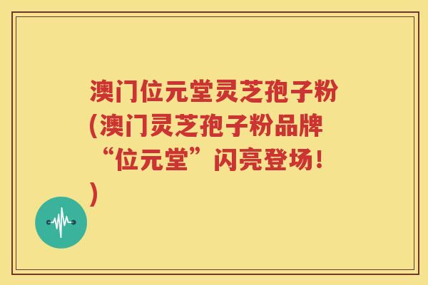澳门位元堂灵芝孢子粉(澳门灵芝孢子粉品牌“位元堂”闪亮登场！)