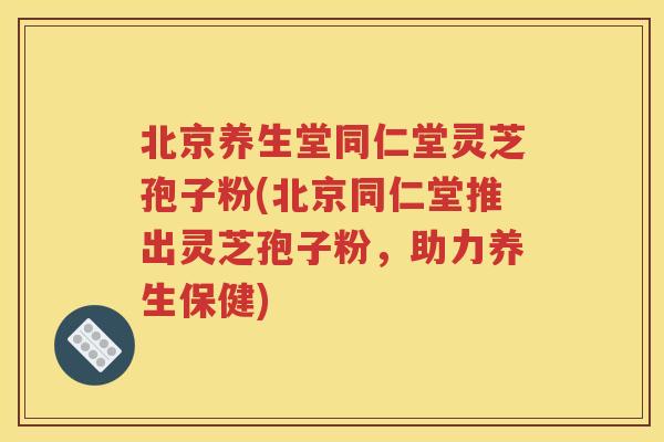 北京养生堂同仁堂灵芝孢子粉(北京同仁堂推出灵芝孢子粉，助力养生保健)