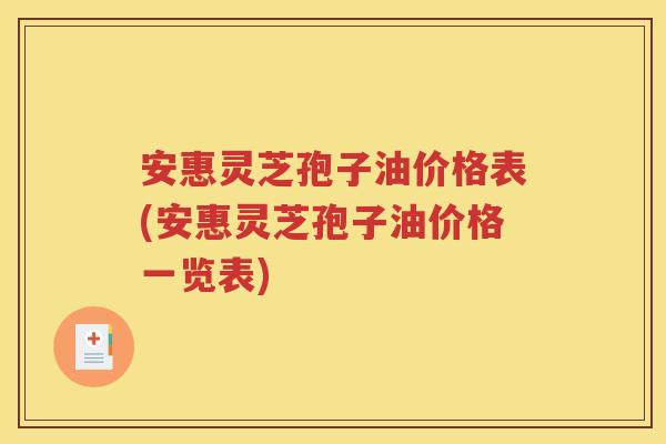 安惠灵芝孢子油价格表(安惠灵芝孢子油价格一览表)