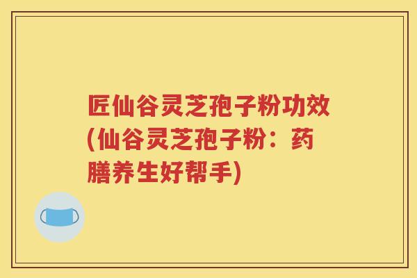 匠仙谷灵芝孢子粉功效(仙谷灵芝孢子粉：药膳养生好帮手)