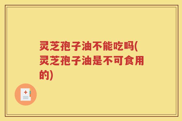 灵芝孢子油不能吃吗(灵芝孢子油是不可食用的)