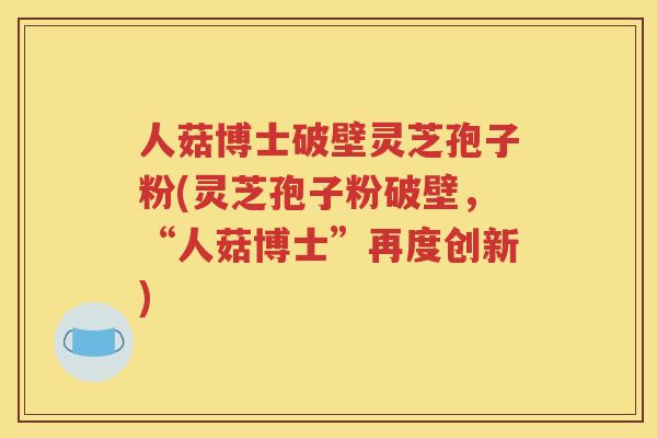 人菇博士破壁灵芝孢子粉(灵芝孢子粉破壁，“人菇博士”再度创新)