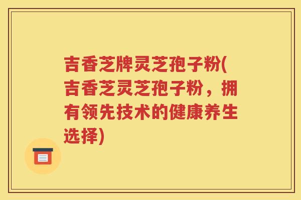 吉香芝牌灵芝孢子粉(吉香芝灵芝孢子粉，拥有领先技术的健康养生选择)