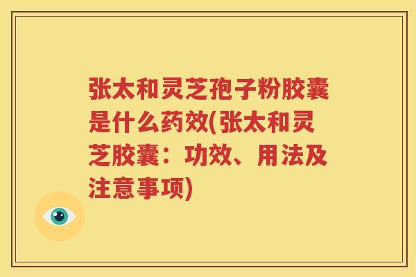 张太和灵芝孢子粉胶囊是什么药效(张太和灵芝胶囊：功效、用法及注意事项)