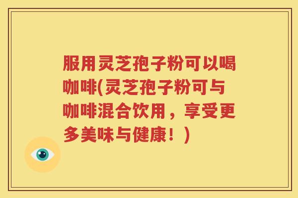 服用灵芝孢子粉可以喝咖啡(灵芝孢子粉可与咖啡混合饮用，享受更多美味与健康！)