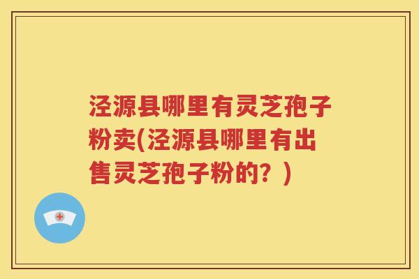 泾源县哪里有灵芝孢子粉卖(泾源县哪里有出售灵芝孢子粉的？)