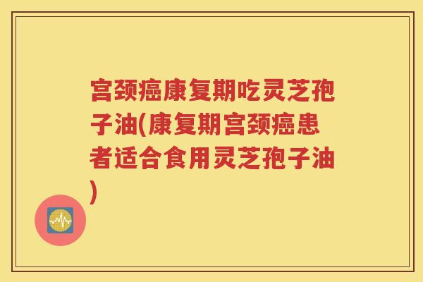 宫颈癌康复期吃灵芝孢子油(康复期宫颈癌患者适合食用灵芝孢子油)