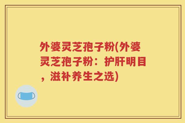 外婆灵芝孢子粉(外婆灵芝孢子粉：护肝明目，滋补养生之选)