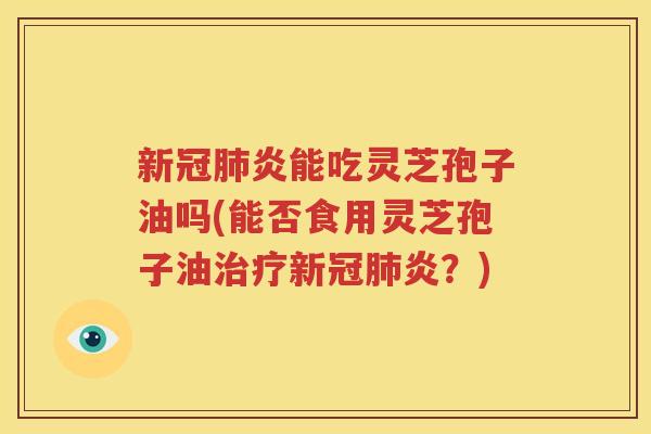 新冠肺炎能吃灵芝孢子油吗(能否食用灵芝孢子油治疗新冠肺炎？)