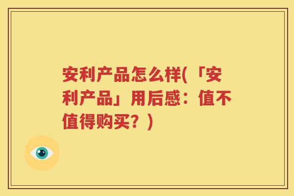 安利产品怎么样(「安利产品」用后感：值不值得购买？)