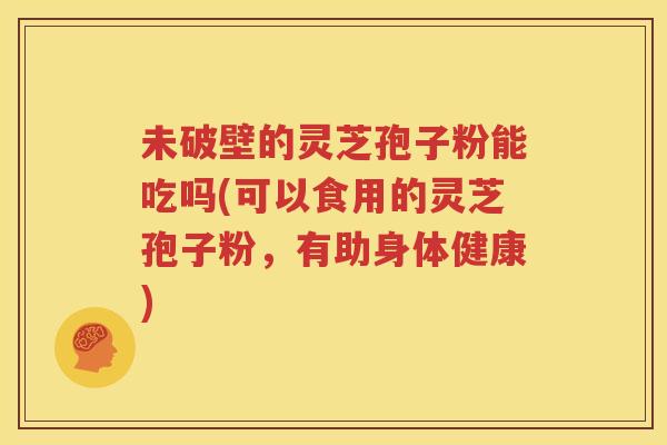未破壁的灵芝孢子粉能吃吗(可以食用的灵芝孢子粉，有助身体健康)