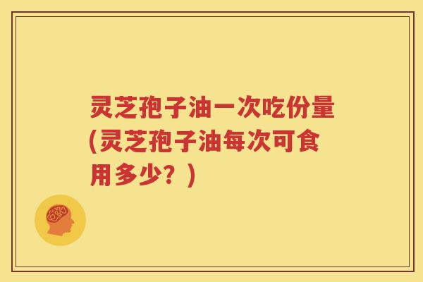 灵芝孢子油一次吃份量(灵芝孢子油每次可食用多少？)