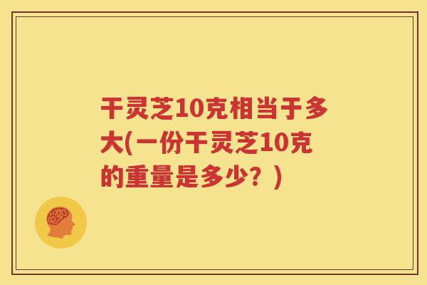 干灵芝10克相当于多大(一份干灵芝10克的重量是多少？)