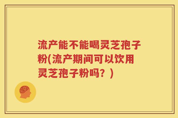 流产能不能喝灵芝孢子粉(流产期间可以饮用灵芝孢子粉吗？)