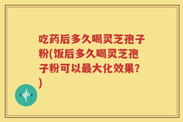 吃药后多久喝灵芝孢子粉(饭后多久喝灵芝孢子粉可以最大化效果？)