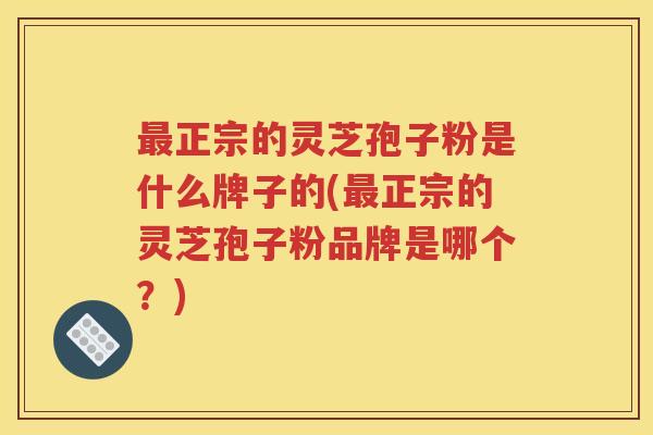 最正宗的灵芝孢子粉是什么牌子的(最正宗的灵芝孢子粉品牌是哪个？)