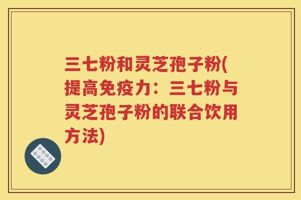 三七粉和灵芝孢子粉(提高免疫力：三七粉与灵芝孢子粉的联合饮用方法)