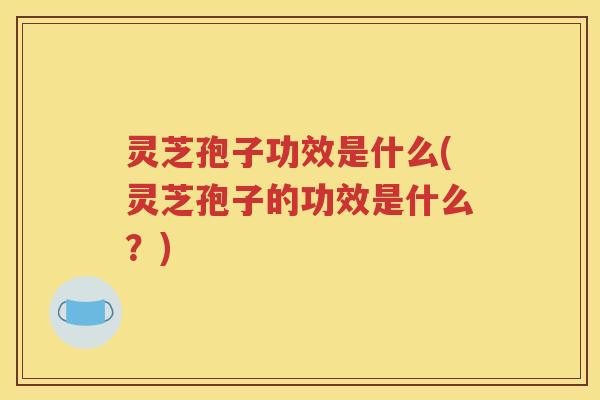 灵芝孢子功效是什么(灵芝孢子的功效是什么？)
