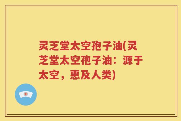 灵芝堂太空孢子油(灵芝堂太空孢子油：源于太空，惠及人类)