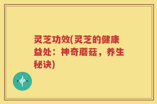 灵芝功效(灵芝的健康益处：神奇蘑菇，养生秘诀)