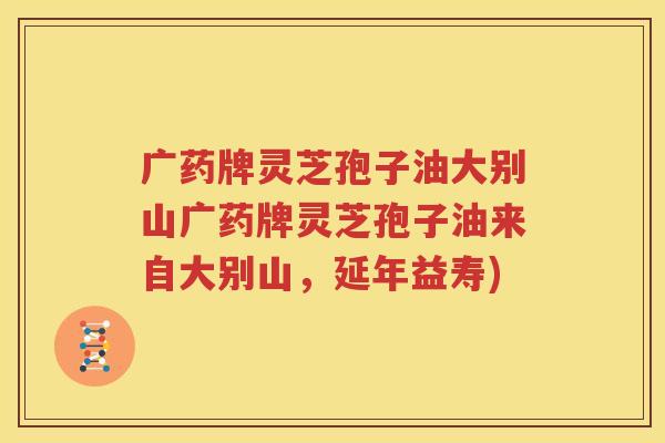 广药牌灵芝孢子油大别山广药牌灵芝孢子油来自大别山，延年益寿)