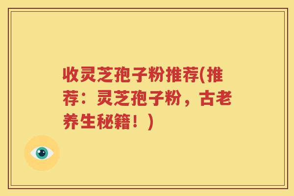 收灵芝孢子粉推荐(推荐：灵芝孢子粉，古老养生秘籍！)