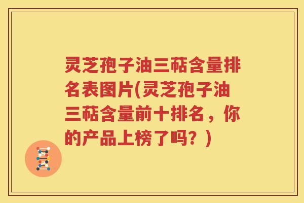 灵芝孢子油三萜含量排名表图片(灵芝孢子油三萜含量前十排名，你的产品上榜了吗？)