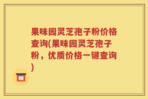 果味园灵芝孢子粉价格查询(果味园灵芝孢子粉，优质价格一键查询)