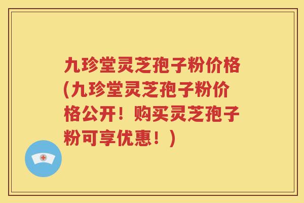 九珍堂灵芝孢子粉价格(九珍堂灵芝孢子粉价格公开！购买灵芝孢子粉可享优惠！)