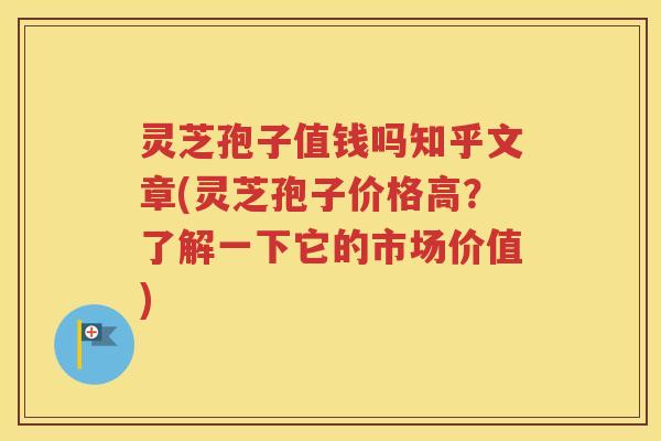 灵芝孢子值钱吗知乎文章(灵芝孢子价格高？了解一下它的市场价值)