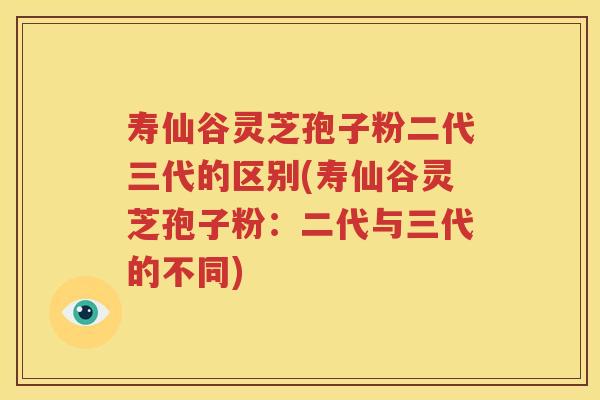 寿仙谷灵芝孢子粉二代三代的区别(寿仙谷灵芝孢子粉：二代与三代的不同)