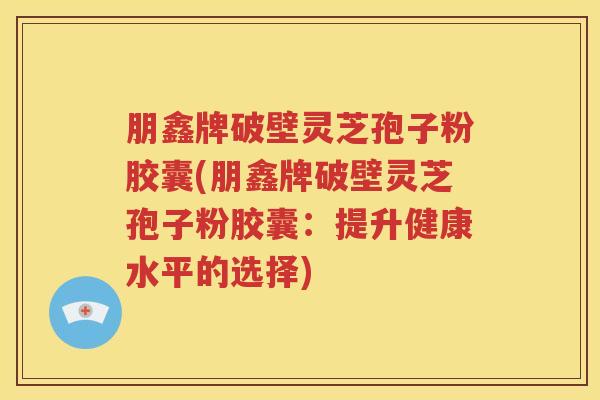 朋鑫牌破壁灵芝孢子粉胶囊(朋鑫牌破壁灵芝孢子粉胶囊：提升健康水平的选择)