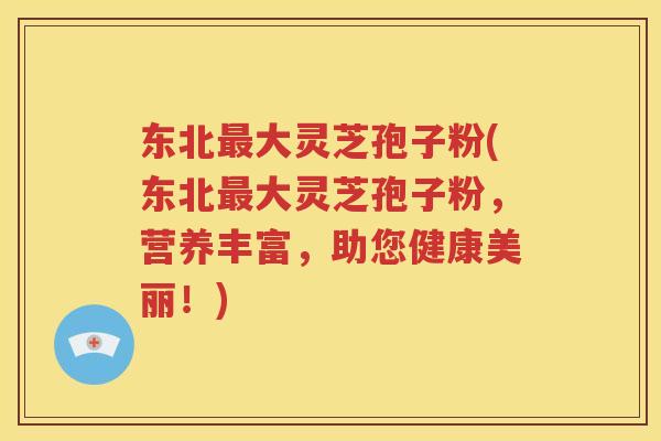 东北最大灵芝孢子粉(东北最大灵芝孢子粉，营养丰富，助您健康美丽！)