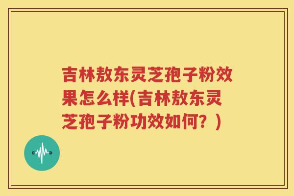 吉林敖东灵芝孢子粉效果怎么样(吉林敖东灵芝孢子粉功效如何？)