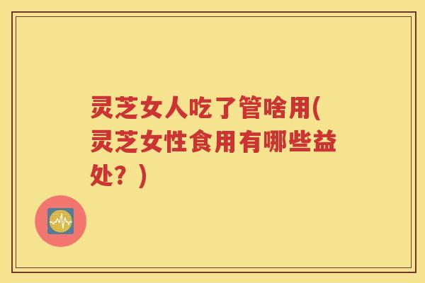 灵芝女人吃了管啥用(灵芝女性食用有哪些益处？)