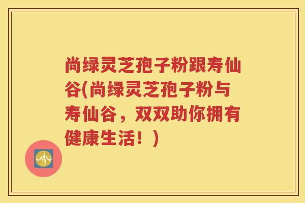 尚绿灵芝孢子粉跟寿仙谷(尚绿灵芝孢子粉与寿仙谷，双双助你拥有健康生活！)