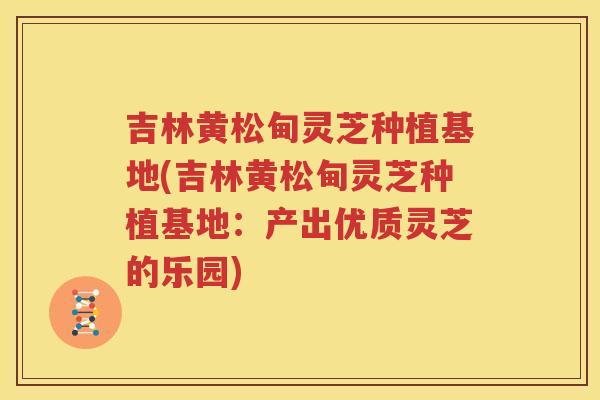 吉林黄松甸灵芝种植基地(吉林黄松甸灵芝种植基地：产出优质灵芝的乐园)