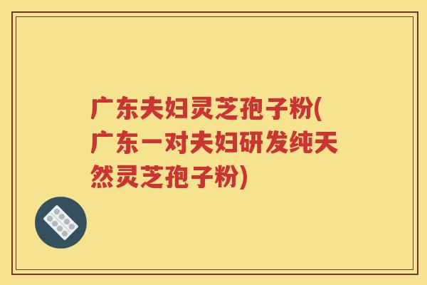 广东夫妇灵芝孢子粉(广东一对夫妇研发纯天然灵芝孢子粉)