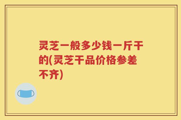 灵芝一般多少钱一斤干的(灵芝干品价格参差不齐)