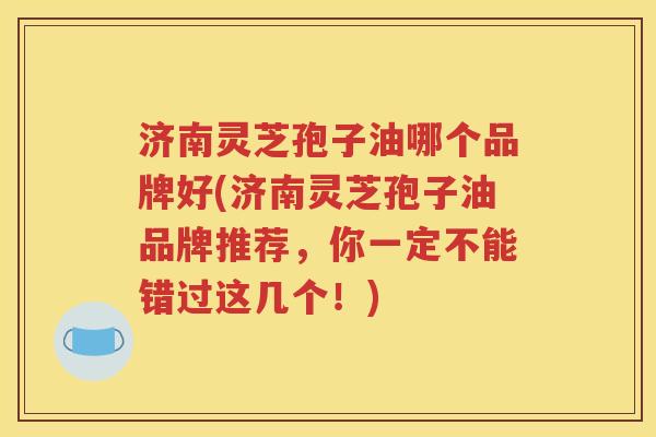 济南灵芝孢子油哪个品牌好(济南灵芝孢子油品牌推荐，你一定不能错过这几个！)