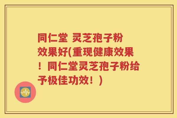 同仁堂 灵芝孢子粉 效果好(重现健康效果！同仁堂灵芝孢子粉给予极佳功效！)