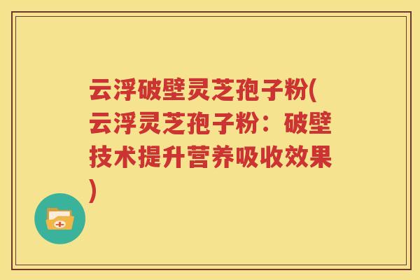 云浮破壁灵芝孢子粉(云浮灵芝孢子粉：破壁技术提升营养吸收效果)