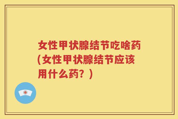 女性甲状腺结节吃啥药(女性甲状腺结节应该用什么药？)