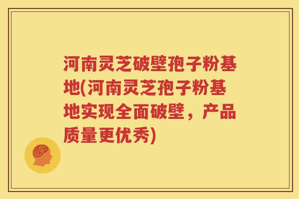 河南灵芝破壁孢子粉基地(河南灵芝孢子粉基地实现全面破壁，产品质量更优秀)