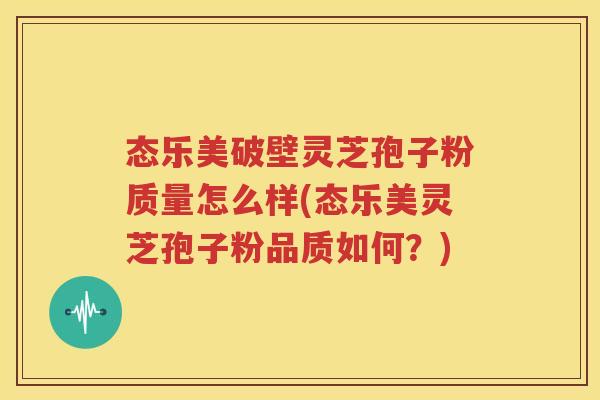 态乐美破壁灵芝孢子粉质量怎么样(态乐美灵芝孢子粉品质如何？)