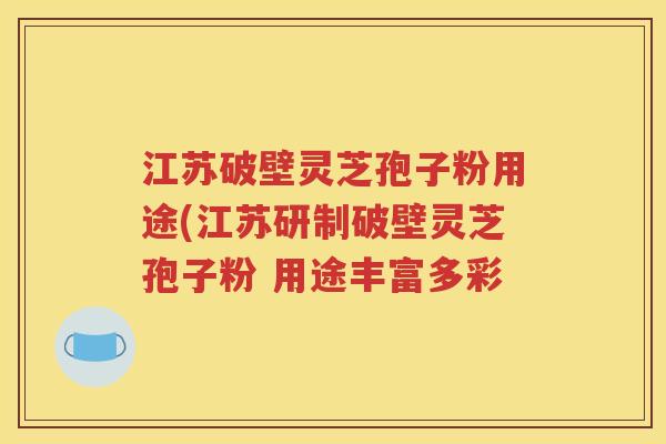 江苏破壁灵芝孢子粉用途(江苏研制破壁灵芝孢子粉 用途丰富多彩