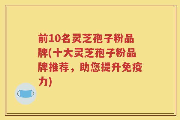 前10名灵芝孢子粉品牌(十大灵芝孢子粉品牌推荐，助您提升免疫力)