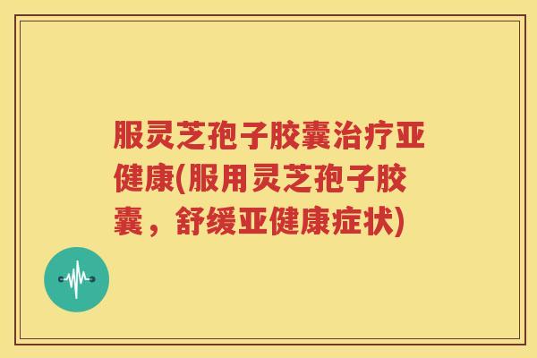 服灵芝孢子胶囊治疗亚健康(服用灵芝孢子胶囊，舒缓亚健康症状)
