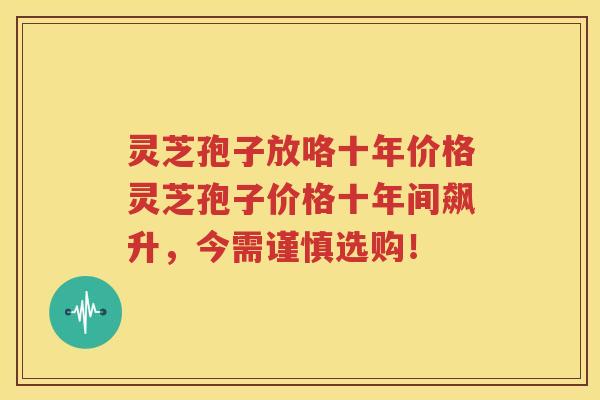 灵芝孢子放咯十年价格灵芝孢子价格十年间飙升，今需谨慎选购！