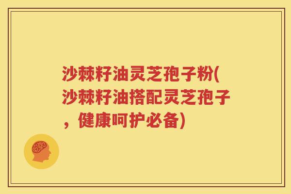 沙棘籽油灵芝孢子粉(沙棘籽油搭配灵芝孢子，健康呵护必备)